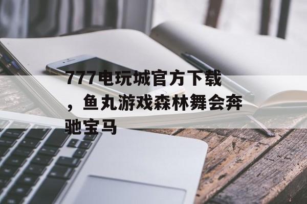 777电玩城官方下载，鱼丸游戏森林舞会奔驰宝马