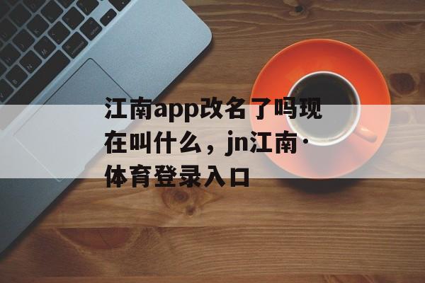 江南app改名了吗现在叫什么，jn江南·体育登录入口