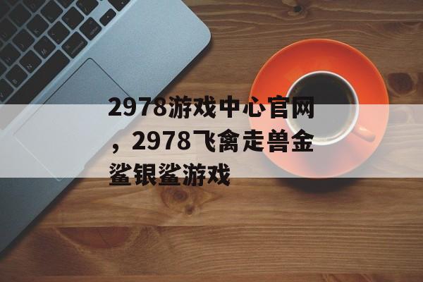 2978游戏中心官网，2978飞禽走兽金鲨银鲨游戏