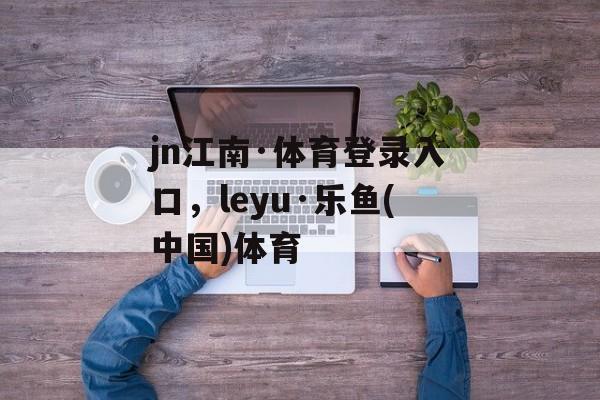 jn江南·体育登录入口，leyu·乐鱼(中国)体育