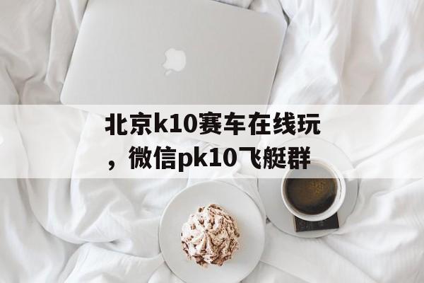 北京k10赛车在线玩，微信pk10飞艇群