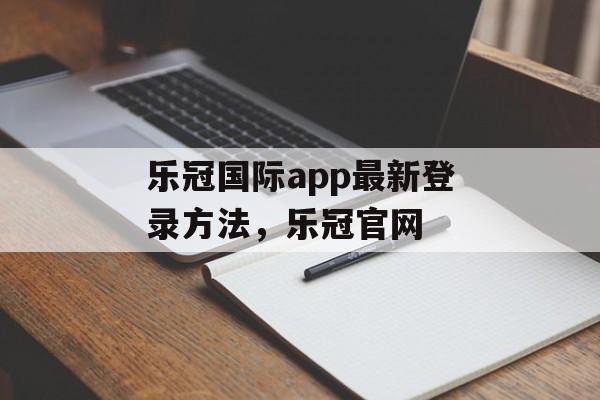 乐冠国际app最新登录方法，乐冠官网