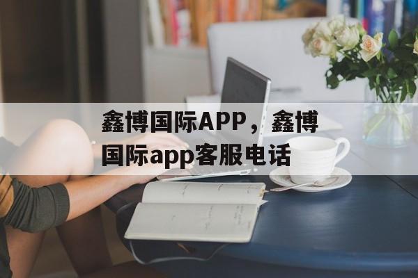 鑫博国际APP，鑫博国际app客服电话