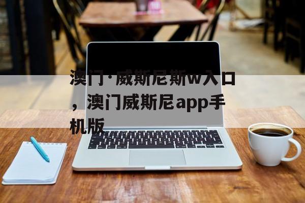 澳门·威斯尼斯w入口，澳门威斯尼app手机版