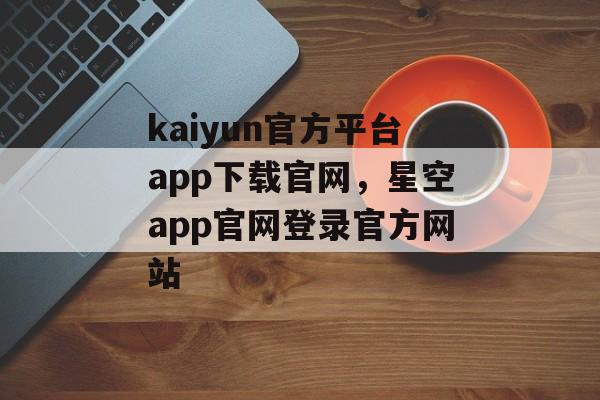 kaiyun官方平台app下载官网，星空app官网登录官方网站