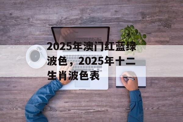 2025年澳门红蓝绿波色，2025年十二生肖波色表