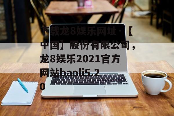 下载龙8娱乐网址·【中国】股份有限公司，龙8娱乐2021官方网站baoli5.20