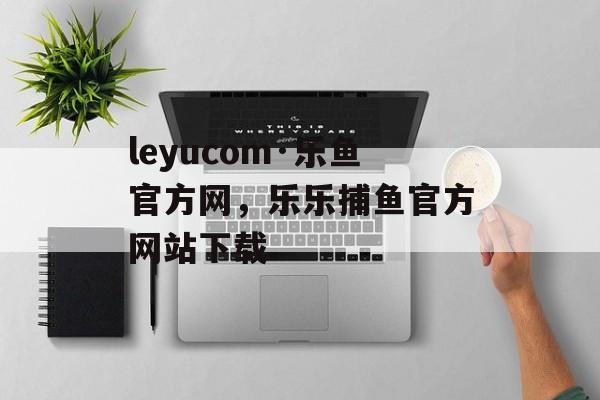 leyucom·乐鱼官方网，乐乐捕鱼官方网站下载