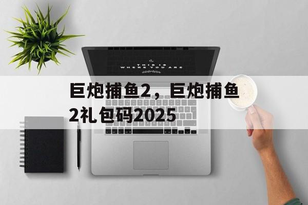 巨炮捕鱼2，巨炮捕鱼2礼包码2025