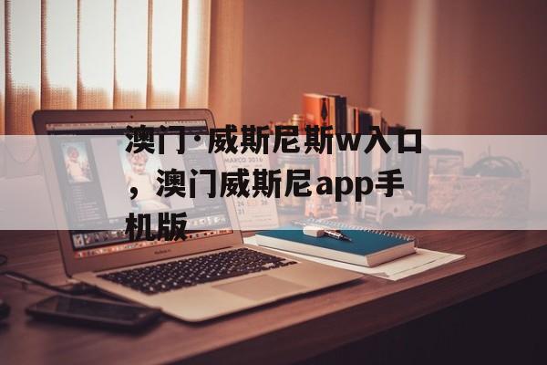 澳门·威斯尼斯w入口，澳门威斯尼app手机版