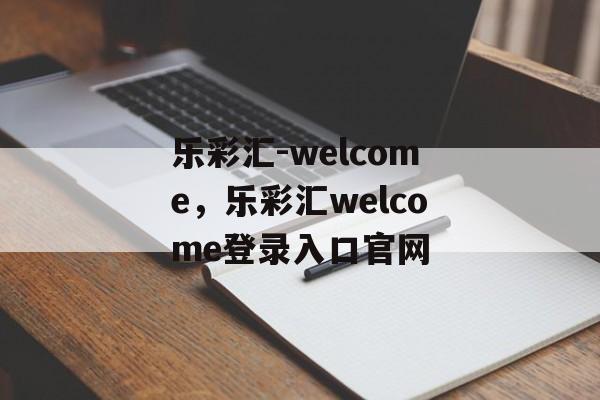 乐彩汇-welcome，乐彩汇welcome登录入口官网